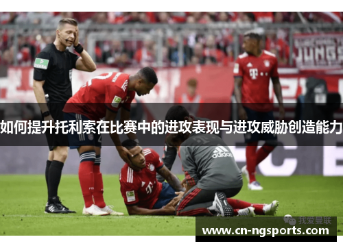 如何提升托利索在比赛中的进攻表现与进攻威胁创造能力
