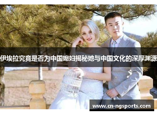 伊埃拉究竟是否为中国媳妇揭秘她与中国文化的深厚渊源