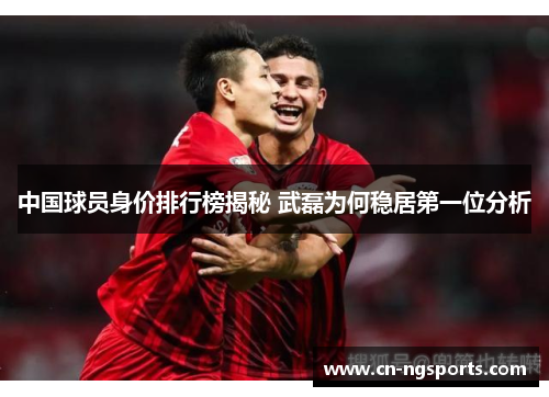 中国球员身价排行榜揭秘 武磊为何稳居第一位分析