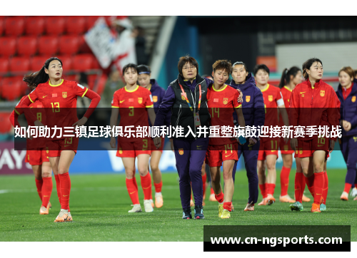 如何助力三镇足球俱乐部顺利准入并重整旗鼓迎接新赛季挑战