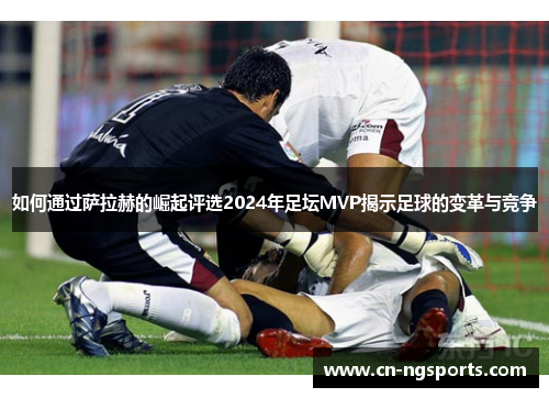 如何通过萨拉赫的崛起评选2024年足坛MVP揭示足球的变革与竞争