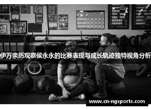 伊万亲历观察侯永永的比赛表现与成长轨迹独特视角分析