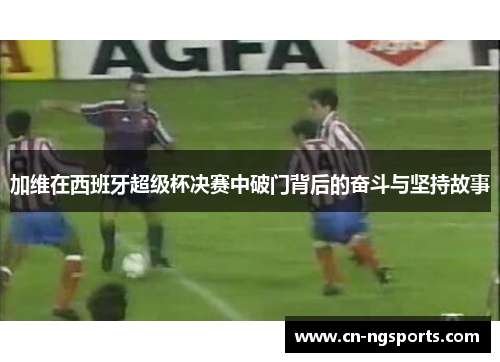 加维在西班牙超级杯决赛中破门背后的奋斗与坚持故事