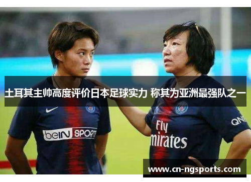 土耳其主帅高度评价日本足球实力 称其为亚洲最强队之一