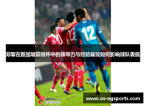 郑智在新加坡超级杯中的领导力与经验展现如何影响球队表现