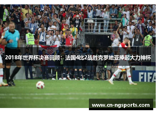 2018年世界杯决赛回顾：法国4比2战胜克罗地亚捧起大力神杯