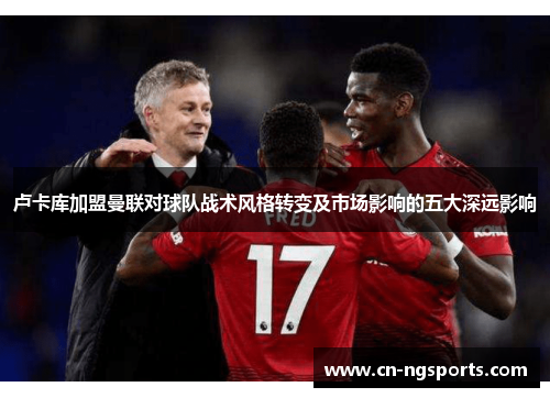 卢卡库加盟曼联对球队战术风格转变及市场影响的五大深远影响 卢卡库加盟曼联对球队战术风格转变及市场影响的五大深远影响