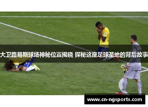 大卫路易斯球场神秘位置揭晓 探秘这座足球圣地的背后故事